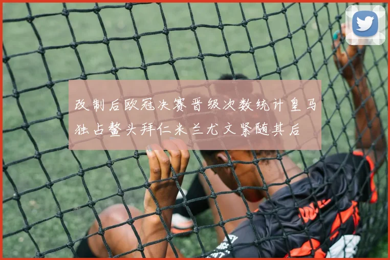 改制后欧冠决赛晋级次数统计皇马独占鳌头拜仁米兰尤文紧随其后