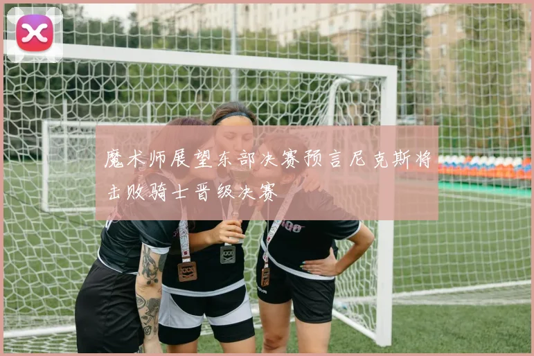 魔术师展望东部决赛预言尼克斯将击败骑士晋级决赛