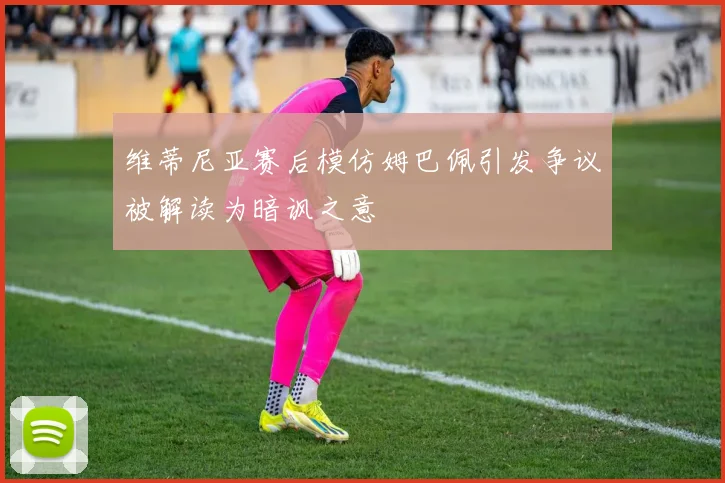 维蒂尼亚赛后模仿姆巴佩引发争议被解读为暗讽之意