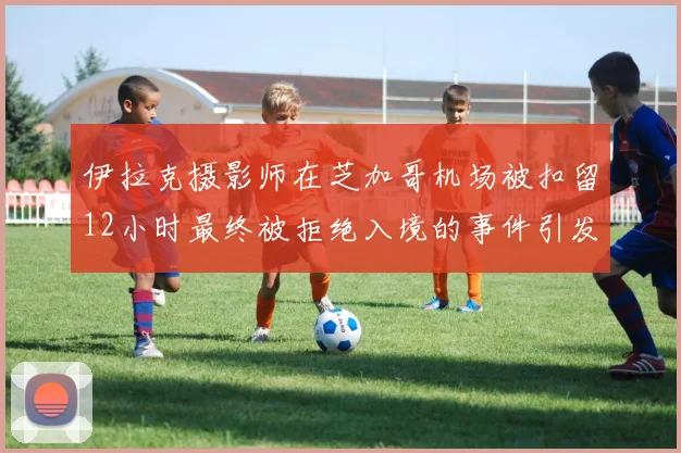 伊拉克摄影师在芝加哥机场被扣留12小时最终被拒绝入境的事件引发关注
