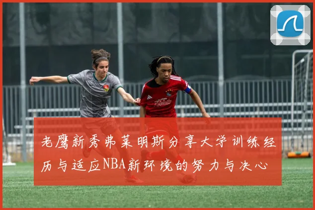 老鹰新秀弗莱明斯分享大学训练经历与适应NBA新环境的努力与决心