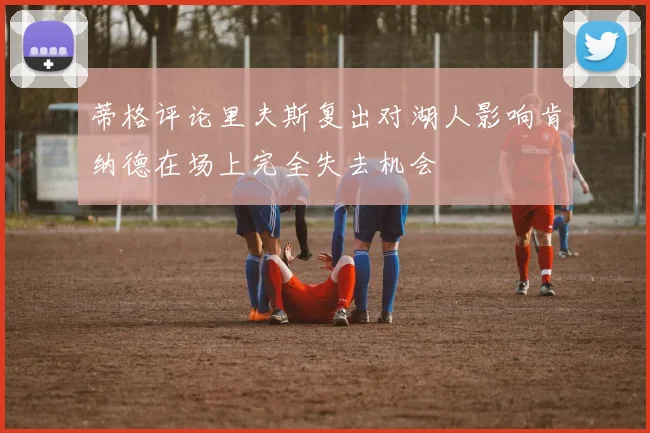 蒂格评论里夫斯复出对湖人影响肯纳德在场上完全失去机会