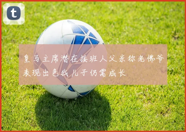 皇马主席潜在接班人父亲称老佛爷表现出色我儿子仍需成长