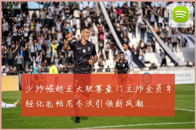 少帅崛起五大联赛豪门主帅全员年轻化孔帕尼齐沃引领新风潮