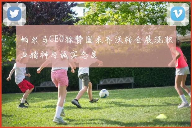 帕尔马CEO称赞国米齐沃转会展现职业精神与诚实态度