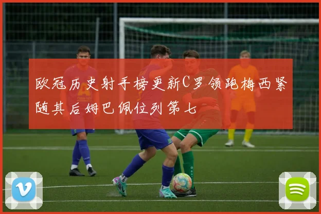 欧冠历史射手榜更新C罗领跑梅西紧随其后姆巴佩位列第七