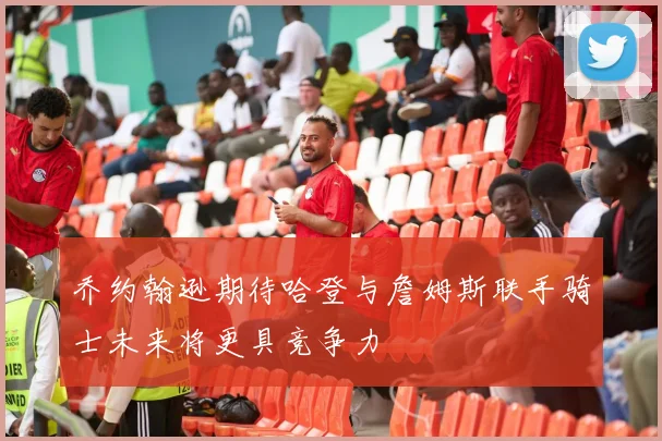 乔约翰逊期待哈登与詹姆斯联手骑士未来将更具竞争力